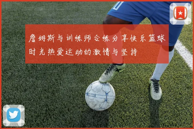 詹姆斯与训练师合练分享快乐篮球时光热爱运动的激情与坚持