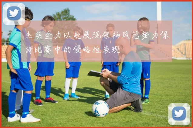 杰明全力以赴展现领袖风范努力保持比赛中的侵略性表现
