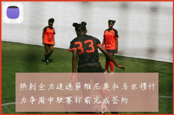 热刺全力追逐萨维尼奥和马尔穆什力争周中联赛杯前完成签约