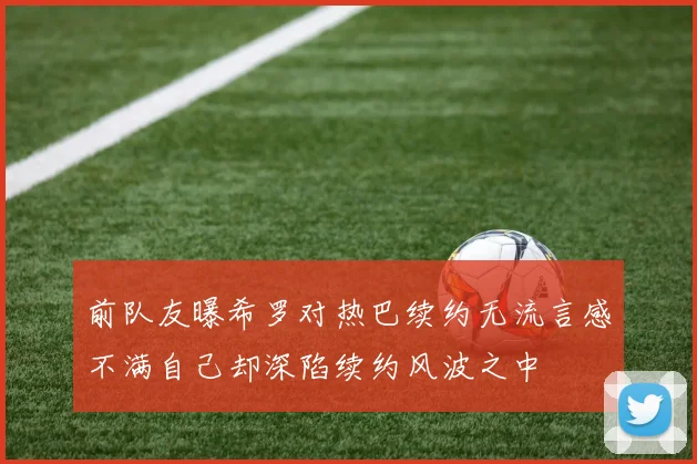 前队友曝希罗对热巴续约无流言感不满自己却深陷续约风波之中